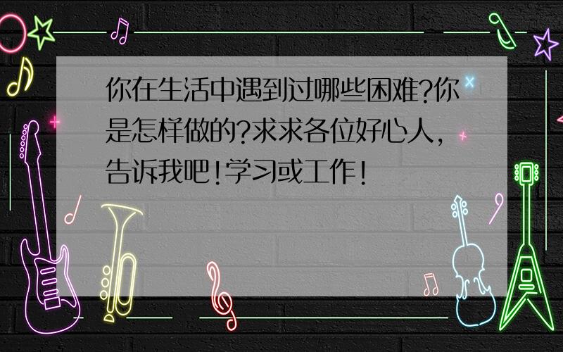 你在生活中遇到过哪些困难?你是怎样做的?求求各位好心人,告诉我吧!学习或工作!