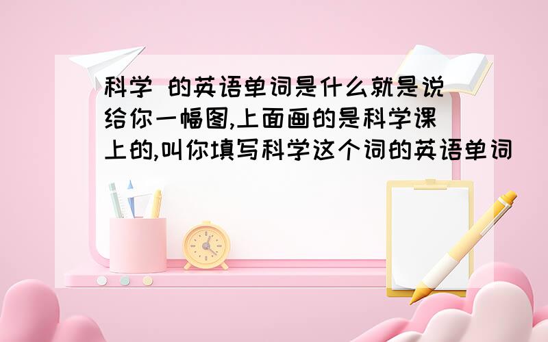 科学 的英语单词是什么就是说给你一幅图,上面画的是科学课上的,叫你填写科学这个词的英语单词