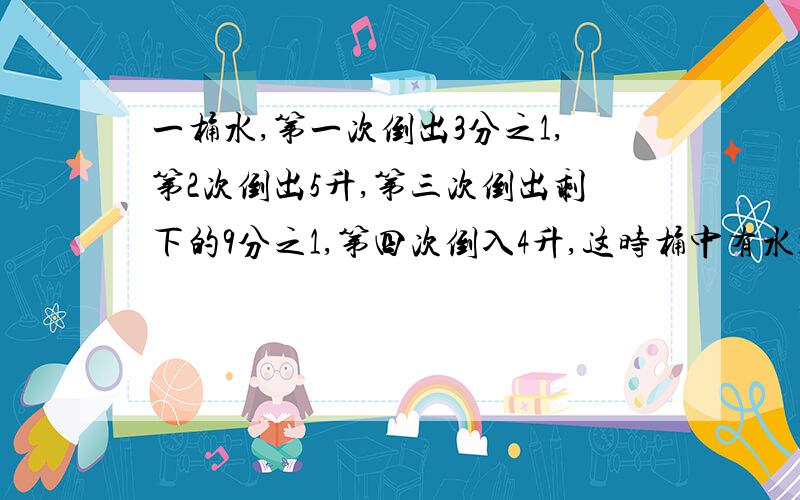 一桶水,第一次倒出3分之1,第2次倒出5升,第三次倒出剩下的9分之1,第四次倒入4升,这时桶中有水12升,原来桶中有水多少升