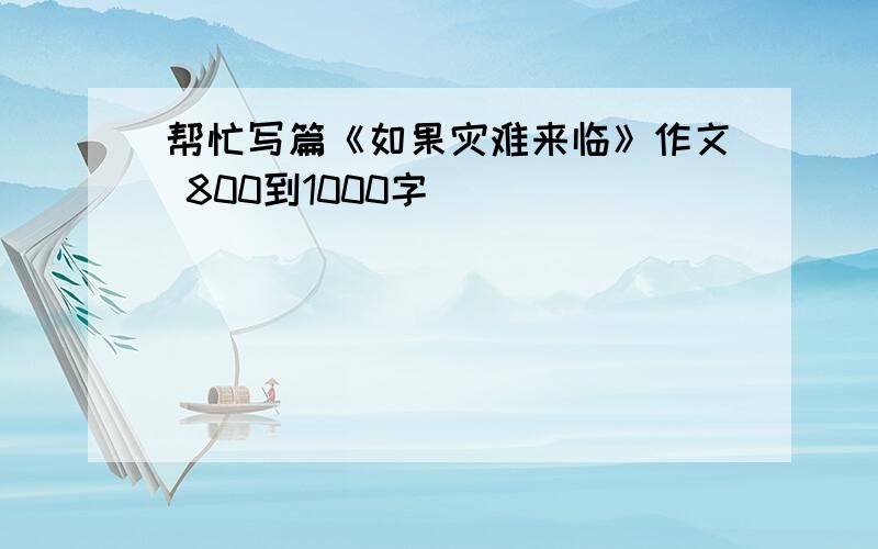 帮忙写篇《如果灾难来临》作文 800到1000字