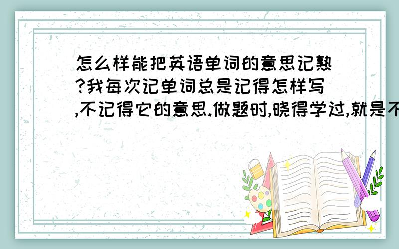 怎么样能把英语单词的意思记熟?我每次记单词总是记得怎样写,不记得它的意思.做题时,晓得学过,就是不记得意思,前面记了,后面忘了.好烦人!