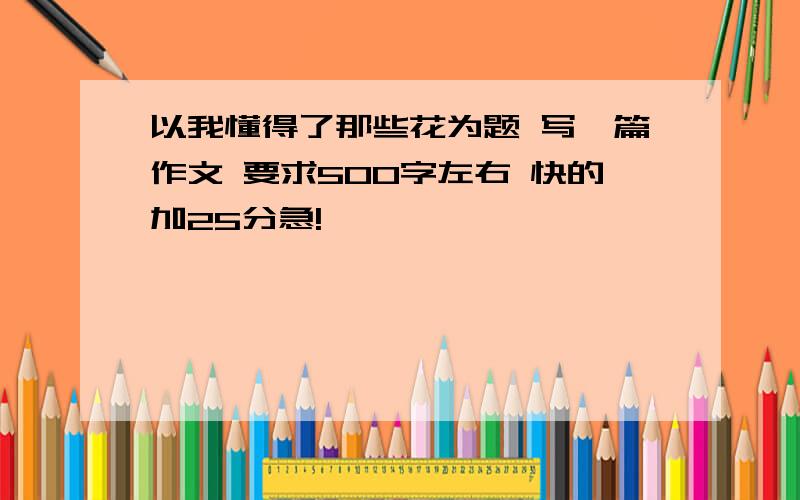 以我懂得了那些花为题 写一篇作文 要求500字左右 快的加25分急!