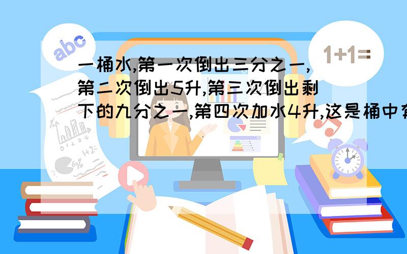 一桶水,第一次倒出三分之一,第二次倒出5升,第三次倒出剩下的九分之一,第四次加水4升,这是桶中有水12升,桶中原来有水多少升?