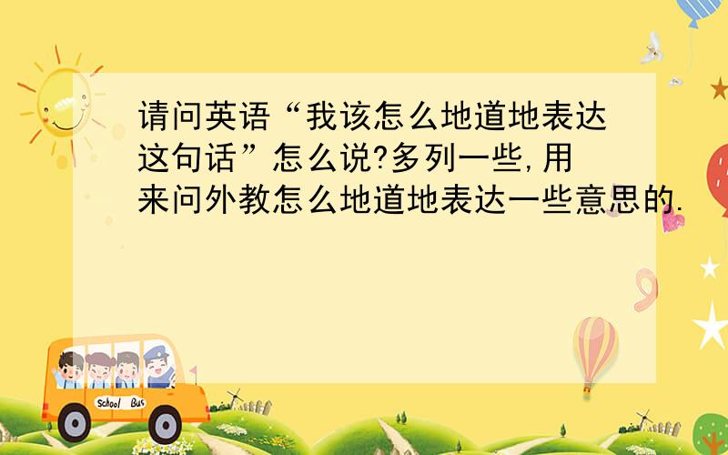 请问英语“我该怎么地道地表达这句话”怎么说?多列一些,用来问外教怎么地道地表达一些意思的.