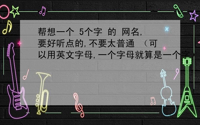 帮想一个 5个字 的 网名,要好听点的,不要太普通 （可以用英文字母,一个字母就算是一个字）.