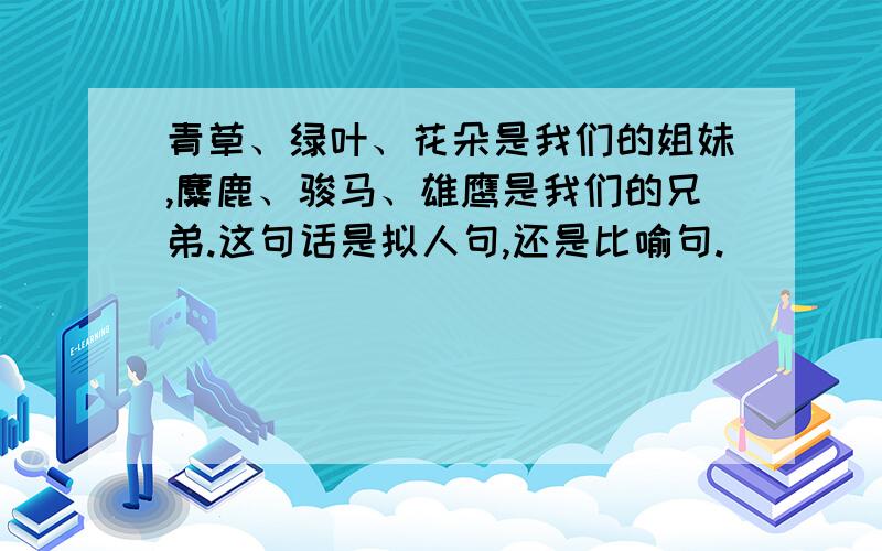 青草、绿叶、花朵是我们的姐妹,麋鹿、骏马、雄鹰是我们的兄弟.这句话是拟人句,还是比喻句.