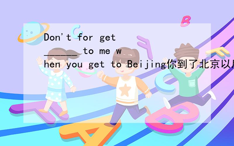Don't for get ______ to me when you get to Beijing你到了北京以后别忘了给我写信（翻译填字数不限）