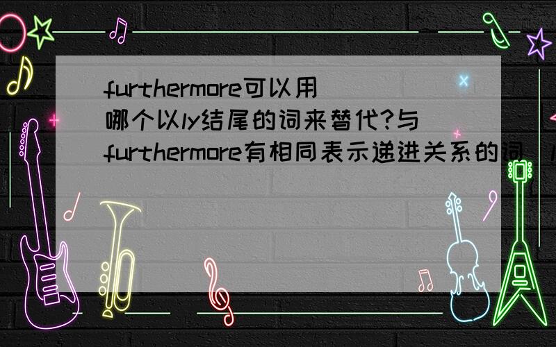 furthermore可以用哪个以ly结尾的词来替代?与furthermore有相同表示递进关系的词（ly结尾的）还有那些?我自己打算用admittedly替代是不是有点绝对啊?