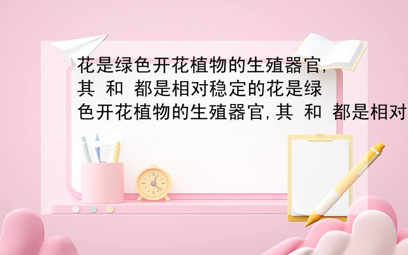 花是绿色开花植物的生殖器官,其 和 都是相对稳定的花是绿色开花植物的生殖器官,其 和 都是相对稳定的,因此,作为植物分类的重要依据