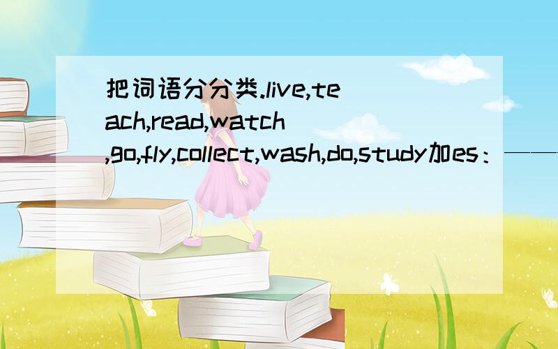 把词语分分类.live,teach,read,watch,go,fly,collect,wash,do,study加es：————————————————加s：————————————————特殊形式：——————————————