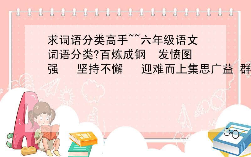 求词语分类高手~~六年级语文词语分类?百炼成钢  发愤图强   坚持不懈   迎难而上集思广益 群策群力  革故鼎新  标新立异独出心裁  举一反三  实事求是  各抒己见不耻下问 触类旁通  精益求