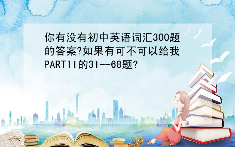 你有没有初中英语词汇300题的答案?如果有可不可以给我 PART11的31--68题?