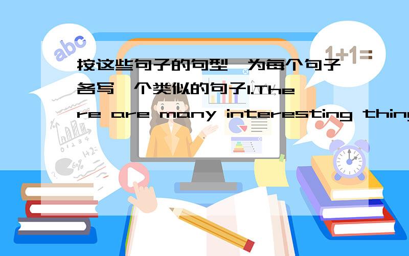 按这些句子的句型,为每个句子各写一个类似的句子1.There are many interesting things to do in life.2.John gave a very old book to his father3.In the evening he reads4.John enjoys making things5.Last year,he made his brother a bicycl