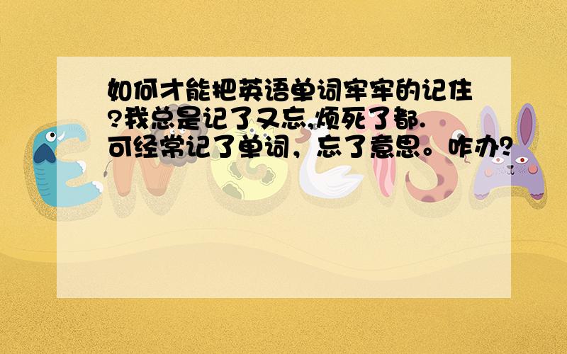 如何才能把英语单词牢牢的记住?我总是记了又忘,烦死了都.可经常记了单词，忘了意思。咋办？