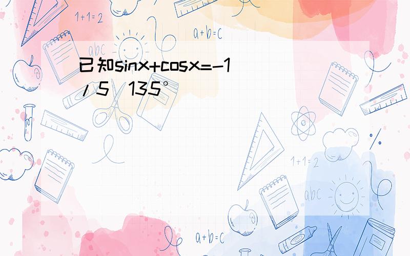 已知sinx+cosx=-1/5(135°