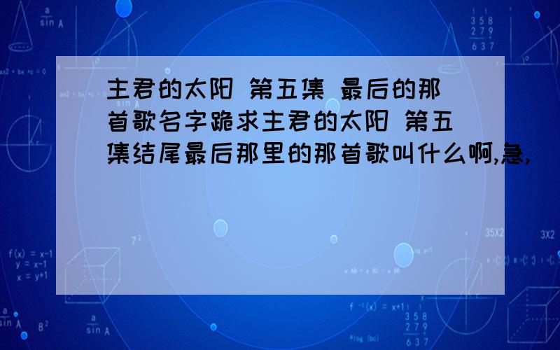 主君的太阳 第五集 最后的那首歌名字跪求主君的太阳 第五集结尾最后那里的那首歌叫什么啊,急,