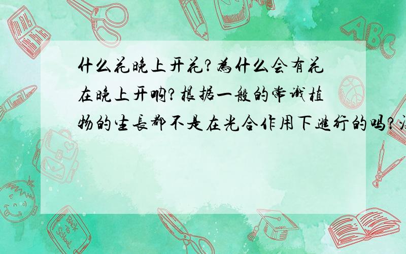 什么花晚上开花?为什么会有花在晚上开呐?根据一般的常识植物的生长都不是在光合作用下进行的吗?没有光合作用花怎么会开呐?这个不是个博伦吗?那个大神能告诉我~谢啦~