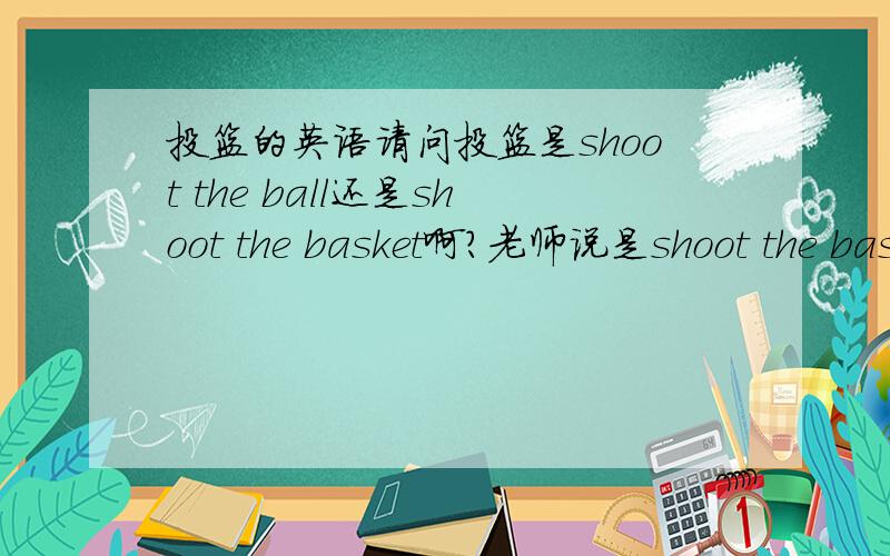 投篮的英语请问投篮是shoot the ball还是shoot the basket啊?老师说是shoot the basket但是投篮是投那个篮球,不是投篮筐啊,我觉得如果要用basket应该是shoot to the basket或者是用shoot at the basket哪位先生小