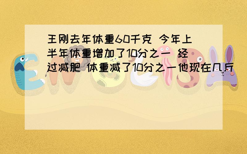 王刚去年体重60千克 今年上半年体重增加了10分之一 经过减肥 体重减了10分之一他现在几斤