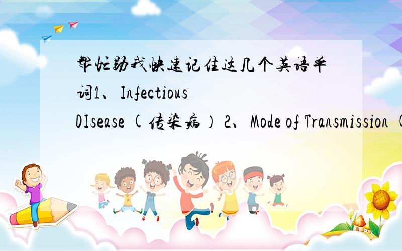 帮忙助我快速记住这几个英语单词1、Infectious DIsease (传染病） 2、Mode of Transmission (传播途径） 3、Preventive Methods (预防方法） 4、Key signature (调号） 5、Geometric shape ( 几何圆形）