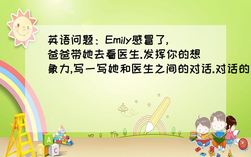 英语问题：Emily感冒了,爸爸带她去看医生.发挥你的想象力,写一写她和医生之间的对话.对话的第一句已经给出,不要写得太长50字左右就行了.   Doctor：What's the matter with you?   Emily：_______________