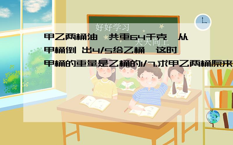 甲乙两桶油一共重64千克,从甲桶倒 出4/5给乙桶,这时甲桶的重量是乙桶的1/7.求甲乙两桶原来各有油多少千克