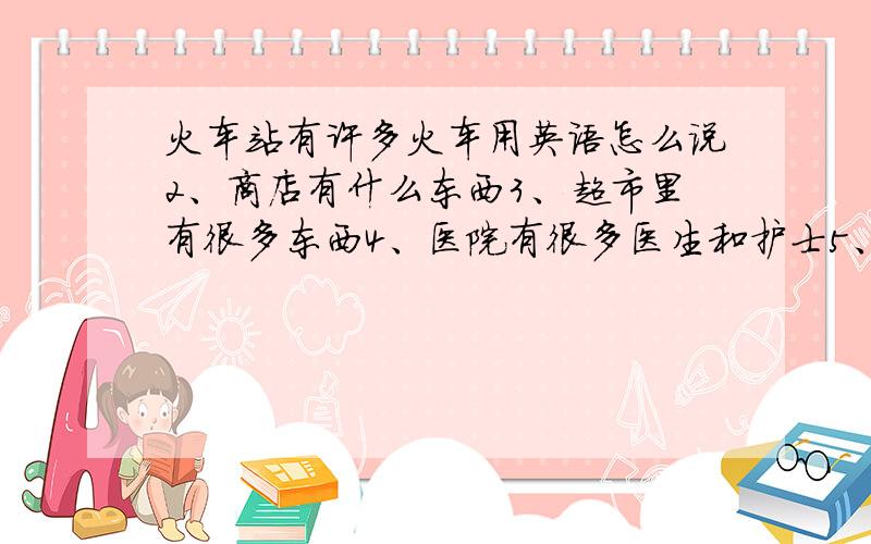 火车站有许多火车用英语怎么说2、商店有什么东西3、超市里有很多东西4、医院有很多医生和护士5、图书馆有很多的书6、停车厂有很多公交车7、公园有很多树用英语怎么说好的单独给悬赏