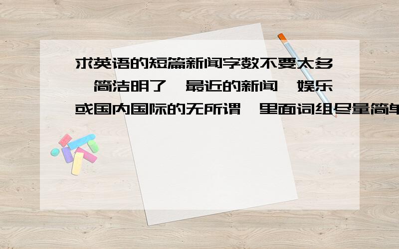 求英语的短篇新闻字数不要太多,简洁明了,最近的新闻,娱乐或国内国际的无所谓,里面词组尽量简单,对初二来说生词不超过五个也不要太少，一两百字还是要滴