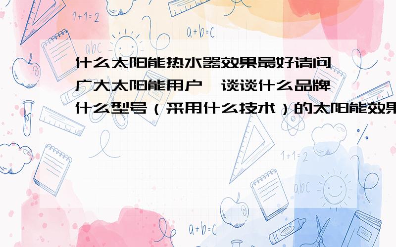 什么太阳能热水器效果最好请问广大太阳能用户,谈谈什么品牌什么型号（采用什么技术）的太阳能效果最好?适合南方多阴雨恶劣气候的.建议商家的发言不要虚抬功能.