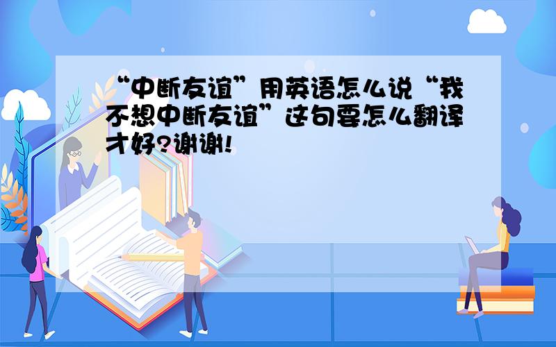 “中断友谊”用英语怎么说“我不想中断友谊”这句要怎么翻译才好?谢谢!