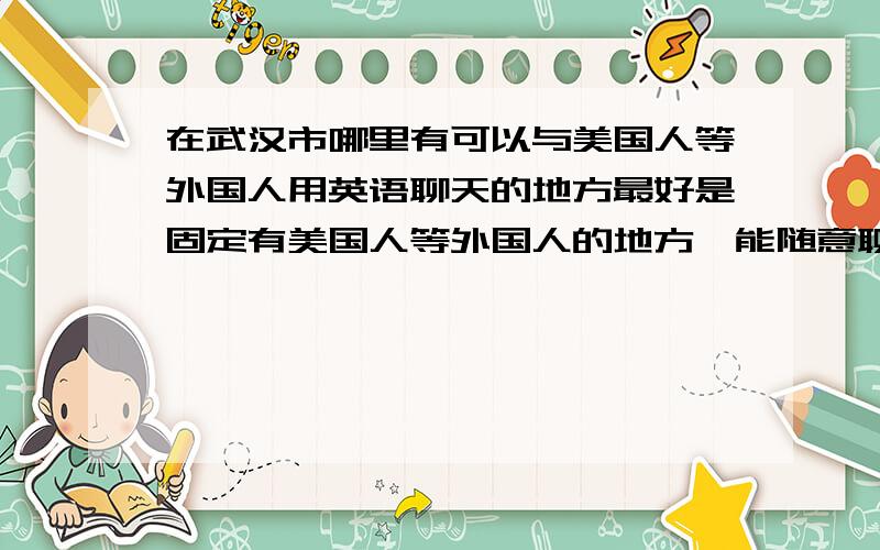 在武汉市哪里有可以与美国人等外国人用英语聊天的地方最好是固定有美国人等外国人的地方,能随意聊天请给出具体的时间,必要的花费(不是学费),具体的地点等(越具体越好)