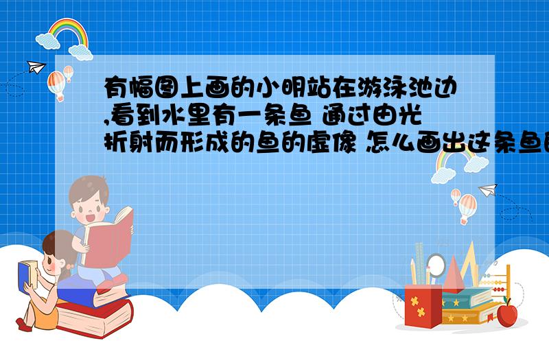 有幅图上画的小明站在游泳池边,看到水里有一条鱼 通过由光折射而形成的鱼的虚像 怎么画出这条鱼的准确位鱼的位置不唯一吧 我觉得