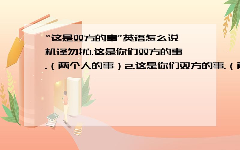 “这是双方的事”英语怎么说,机译勿扰1.这是你们双方的事.（两个人的事）2.这是你们双方的事.（两个个体,比如两个公司、公司和个人等等）