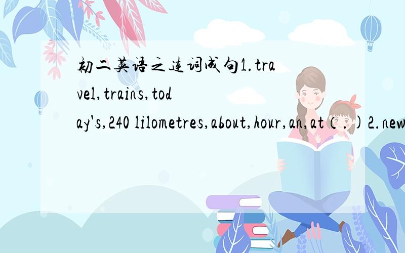 初二英语之连词成句1.travel,trains,today's,240 lilometres,about,hour,an,at（.)2.new,maybe,will,invent,cars,Danny,fuel,for(.)3.matter,I,how,know,deal,the,with,to(.)4.heavier,my,than,a,me,lot,brother,is(.)