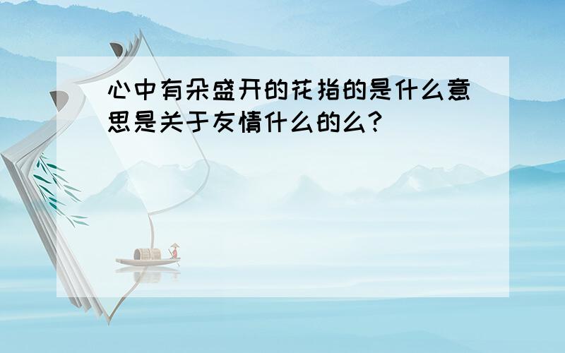 心中有朵盛开的花指的是什么意思是关于友情什么的么?