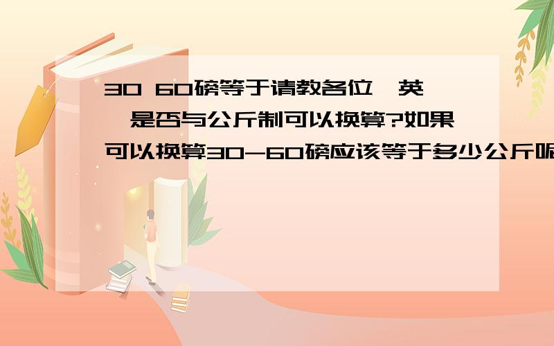 30 60磅等于请教各位,英镑是否与公斤制可以换算?如果可以换算30-60磅应该等于多少公斤呢?谢谢了!