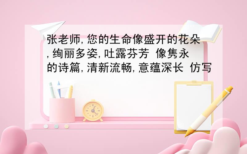 张老师,您的生命像盛开的花朵,绚丽多姿,吐露芬芳 像隽永的诗篇,清新流畅,意蕴深长 仿写