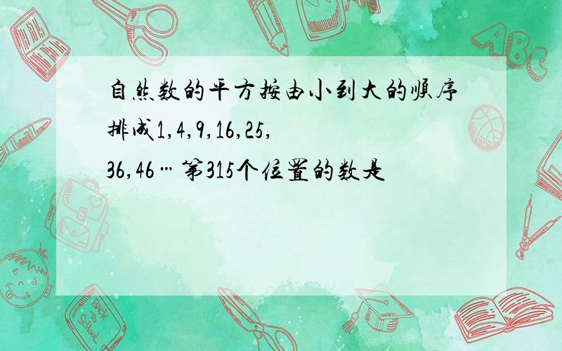 自然数的平方按由小到大的顺序排成1,4,9,16,25,36,46…第315个位置的数是