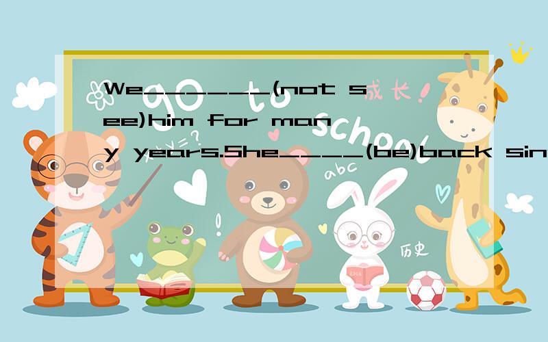 We______(not see)him for many years.She____(be)back since last week.Mr._____(teach)math for 20 yeaars.He____(go)to see Mr Lee and he will be back in two hours.Tom___(not be)home since he was a boy.I___(meet)him before.Last year we____(make)lots of mo