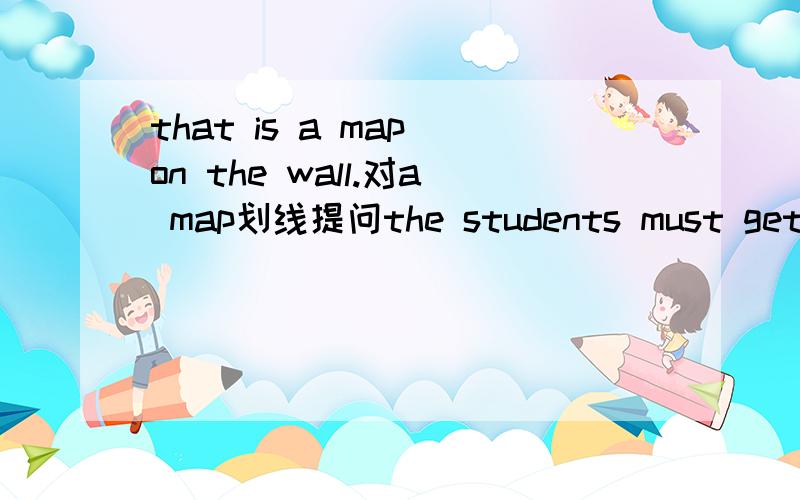 that is a map on the wall.对a map划线提问the students must get to school on time对 get to school 划线提问please close the window.改成否定句students can borrow five books at a time对 five划线提问the picture is on the wall对 on the