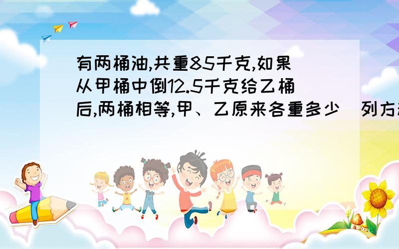 有两桶油,共重85千克,如果从甲桶中倒12.5千克给乙桶后,两桶相等,甲、乙原来各重多少（列方程）