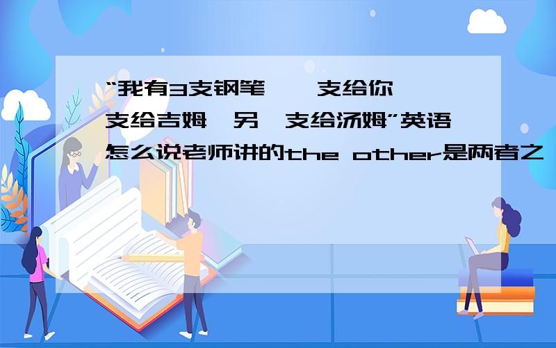 “我有3支钢笔,一支给你,一支给吉姆,另一支给汤姆”英语怎么说老师讲的the other是两者之一,这里是三个,为什么用the other,不是another?