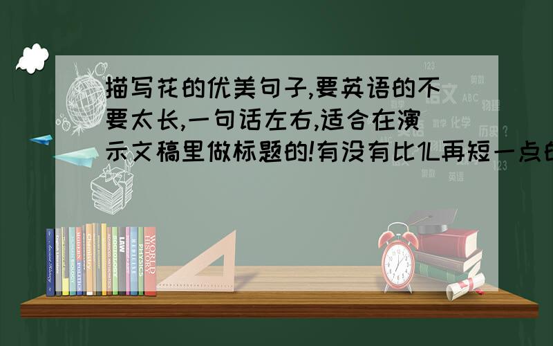 描写花的优美句子,要英语的不要太长,一句话左右,适合在演示文稿里做标题的!有没有比1L再短一点的?