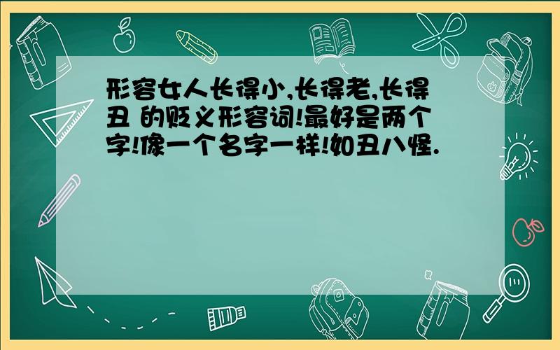 形容女人长得小,长得老,长得丑 的贬义形容词!最好是两个字!像一个名字一样!如丑八怪.