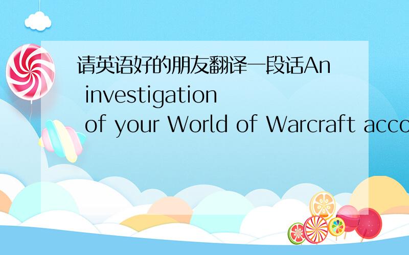 请英语好的朋友翻译一段话An investigation of your World of Warcraft account has found strong evidence that the account has been accessed by someone who is not allowed to use it. The account has been disabled, so that you can regain sole an