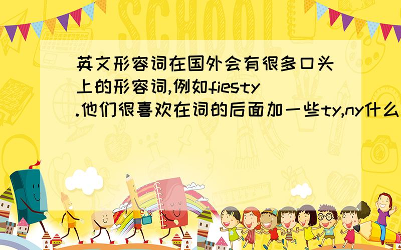 英文形容词在国外会有很多口头上的形容词,例如fiesty.他们很喜欢在词的后面加一些ty,ny什么之类的.不算很正式的.希望收集一些,越多越好.会有追分哦!