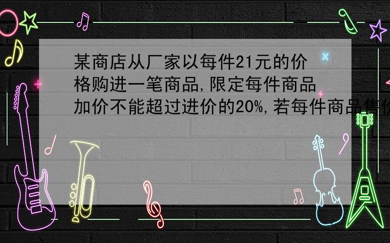 某商店从厂家以每件21元的价格购进一笔商品,限定每件商品加价不能超过进价的20%,若每件商品售价为A元,则可卖出（350-10A）件.现商品计划赚400元,需要卖出多少件?每件商品的售价应为多少元