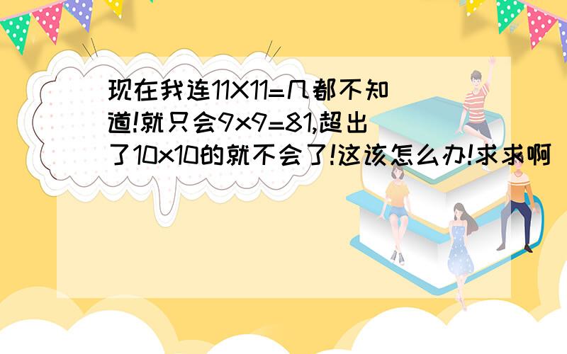 现在我连11X11=几都不知道!就只会9x9=81,超出了10x10的就不会了!这该怎么办!求求啊