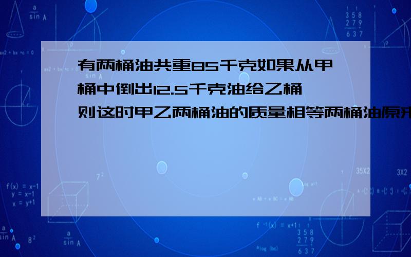 有两桶油共重85千克如果从甲桶中倒出12.5千克油给乙桶则这时甲乙两桶油的质量相等两桶油原来各种多少千克有两桶油,共重85千克.如果从甲桶中倒出12.5千克油给乙桶,则这时甲、乙两桶油的