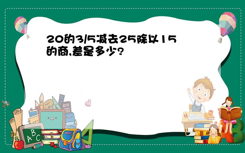 20的3/5减去25除以15的商,差是多少?